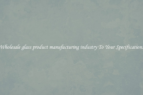 Wholesale glass product manufacturing industry To Your Specifications